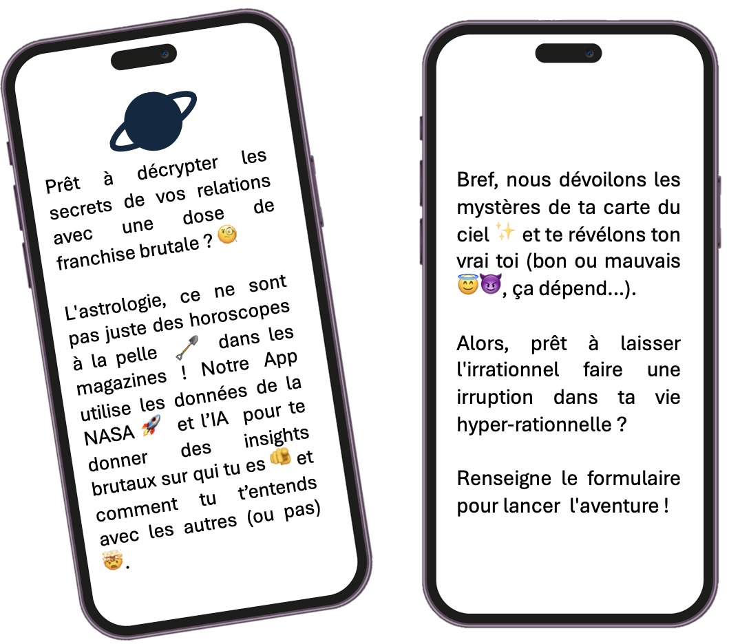 Prêt à décrypter les secrets de vos relations avec une dose de franchise brutale ? 🧐
        L'astrologie, ce ne sont pas juste des horoscopes à la pelle dans les magazines ! Notre App utilise les données de la NASA 🚀 et l'IA pour te donner des insights brutaux sur qui tu es 🫵 et comment tu t'entends avec les autres (ou pas) 🤯.
        Bref, nous dévoilons les mystères de ta carte du ciel ✨ et te révélons ton vrai toi (bon ou mauvais 😇😈, ça dépend...).
        Alors, prêt à laisser l'irrationnel faire une irruption dans ta vie hyper-rationnelle ?
        Renseigne le formulaire pour lancer l'aventure !